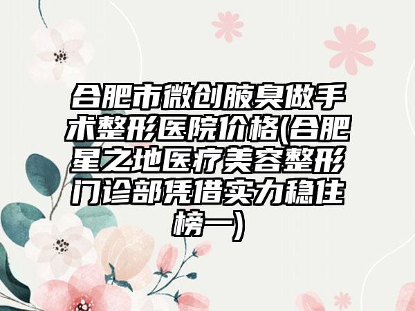 合肥市微创腋臭做手术整形医院价格(合肥星之地医疗美容整形门诊部凭借实力稳住榜一)