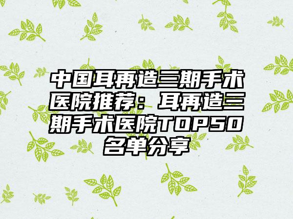 中国耳再造三期手术医院推荐：耳再造三期手术医院TOP50名单分享