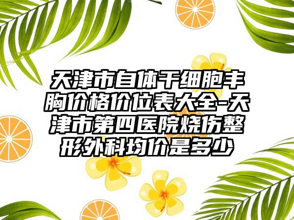 天津市自体干细胞丰胸价格价位表大全-天津市第四医院烧伤整形外科均价是多少