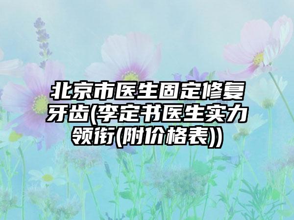 北京市医生固定修复牙齿(李定书医生实力领衔(附价格表))