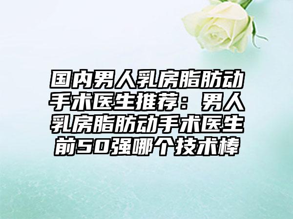 国内男人乳房脂肪动手术医生推荐：男人乳房脂肪动手术医生前50强哪个技术棒