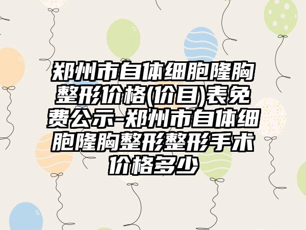 郑州市自体细胞隆胸整形价格(价目)表免费公示-郑州市自体细胞隆胸整形整形手术价格多少
