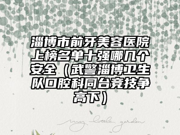 淄博市前牙美容医院上榜名单十强哪几个安全（武警淄博卫生队口腔科同台竞技争高下）