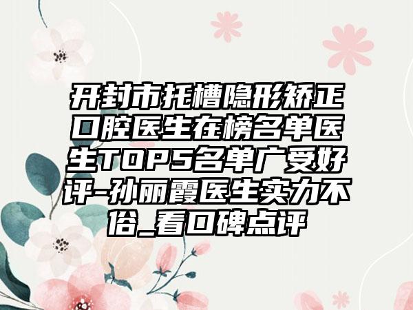 开封市托槽隐形矫正口腔医生在榜名单医生TOP5名单广受好评-孙丽霞医生实力不俗_看口碑点评