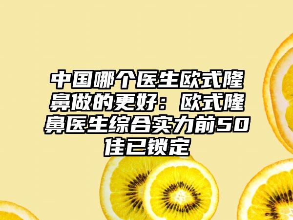 中国哪个医生欧式隆鼻做的更好：欧式隆鼻医生综合实力前50佳已锁定