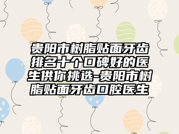 贵阳市树脂贴面牙齿排名十个口碑好的医生供你挑选-贵阳市树脂贴面牙齿口腔医生