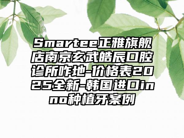 Smartee正雅旗舰店南京玄武皓辰口腔诊所咋地-价格表2025全新-韩国进口inno种植牙案例