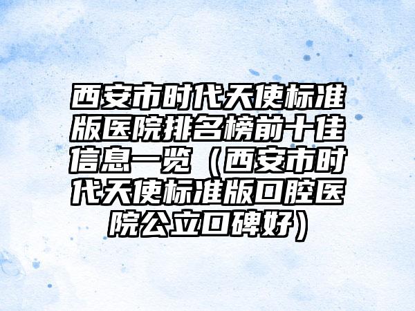 西安市时代天使标准版医院排名榜前十佳信息一览（西安市时代天使标准版口腔医院公立口碑好）