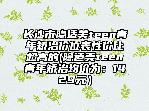 长沙市隐适美teen青年矫治价位表性价比超高的(隐适美teen青年矫治均价为：1429元）