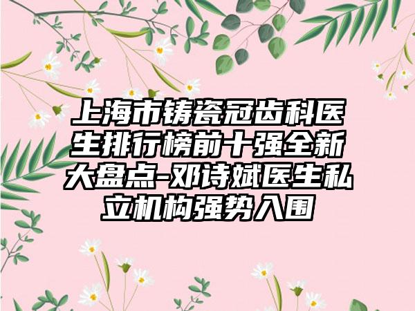 上海市铸瓷冠齿科医生排行榜前十强全新大盘点-邓诗斌医生私立机构强势入围
