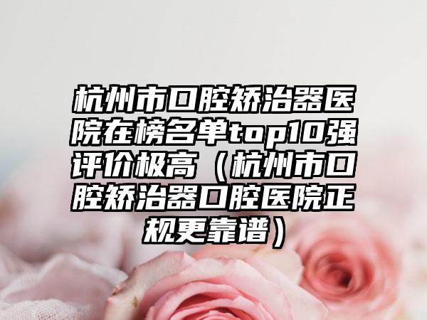 杭州市口腔矫治器医院在榜名单top10强评价极高（杭州市口腔矫治器口腔医院正规更靠谱）