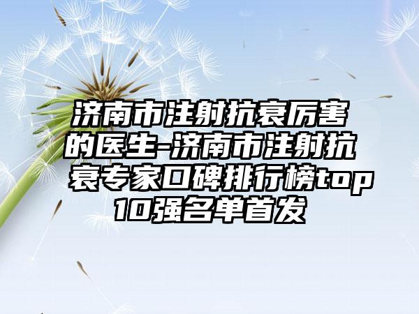 济南市注射抗衰厉害的医生-济南市注射抗衰专家口碑排行榜top10强名单首发