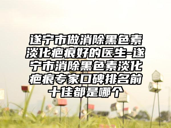 遂宁市做消除黑色素淡化疤痕好的医生-遂宁市消除黑色素淡化疤痕专家口碑排名前十佳都是哪个