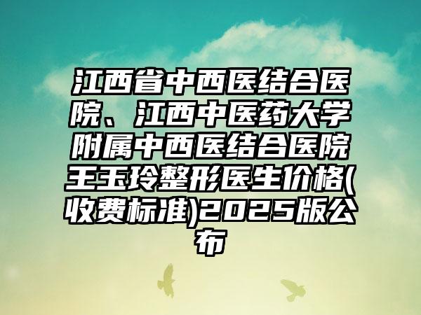 江西省中西医结合医院、江西中医药大学附属中西医结合医院王玉玲整形医生价格(收费标准)2025版公布