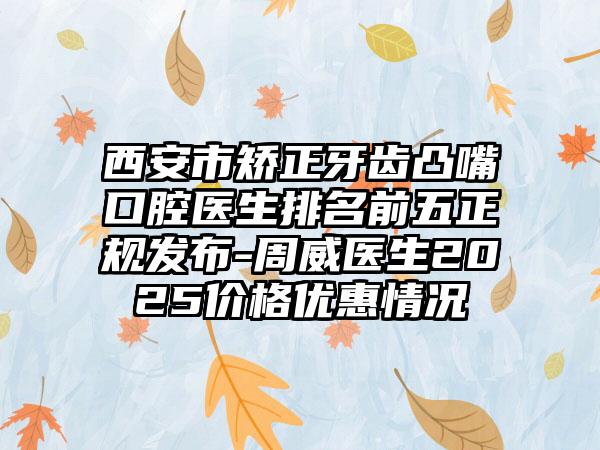 西安市矫正牙齿凸嘴口腔医生排名前五正规发布-周威医生2025价格优惠情况