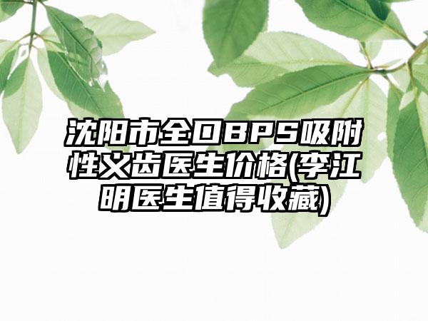 沈阳市全口BPS吸附性义齿医生价格(李江明医生值得收藏)