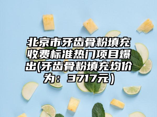 北京市牙齿骨粉填充收费标准热门项目爆出(牙齿骨粉填充均价为：3717元）