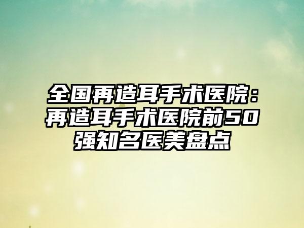 全国再造耳手术医院：再造耳手术医院前50强知名医美盘点