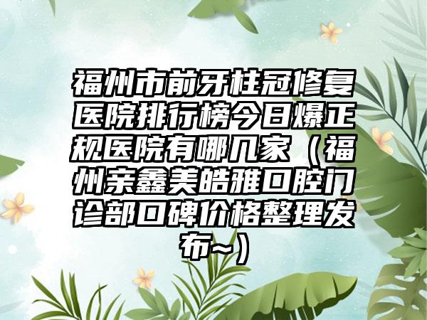 福州市前牙柱冠修复医院排行榜今日爆正规医院有哪几家（福州亲鑫美皓雅口腔门诊部口碑价格整理发布~）