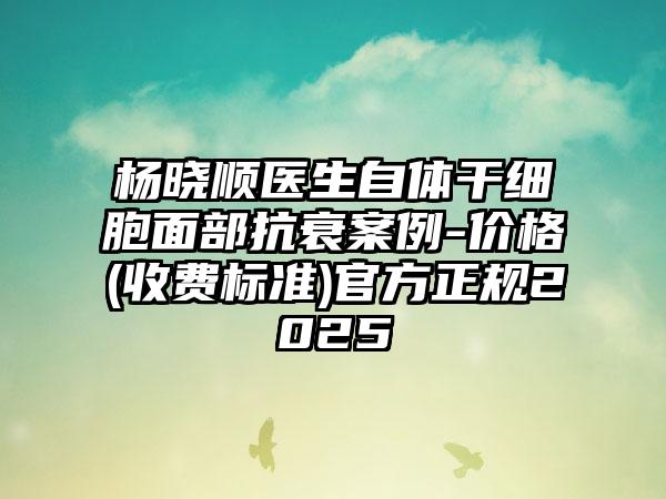 杨晓顺医生自体干细胞面部抗衰案例-价格(收费标准)官方正规2025