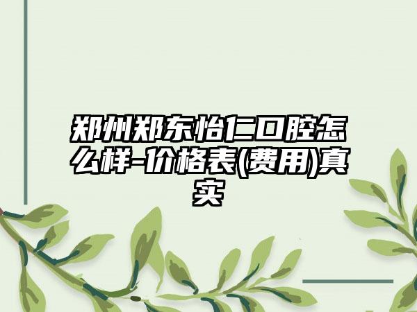 郑州郑东怡仁口腔怎么样-价格表(费用)真实