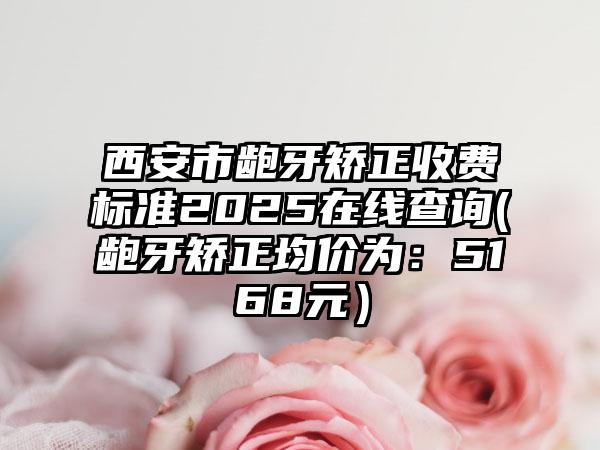 西安市龅牙矫正收费标准2025在线查询(龅牙矫正均价为：5168元）