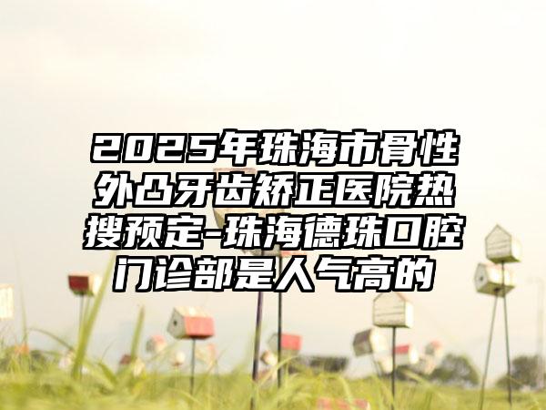 2025年珠海市骨性外凸牙齿矫正医院热搜预定-珠海德珠口腔门诊部是人气高的
