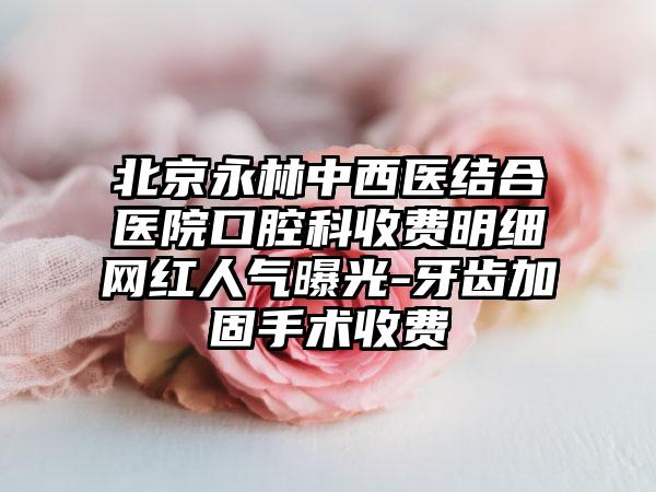 北京永林中西医结合医院口腔科收费明细网红人气曝光-牙齿加固手术收费
