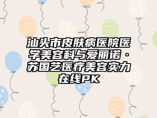 汕头市皮肤病医院医学美容科与爱丽诺·苏国艺医疗美容实力在线PK