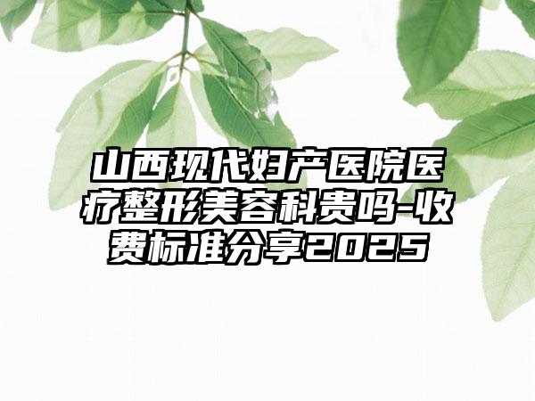 山西现代妇产医院医疗整形美容科贵吗-收费标准分享2025