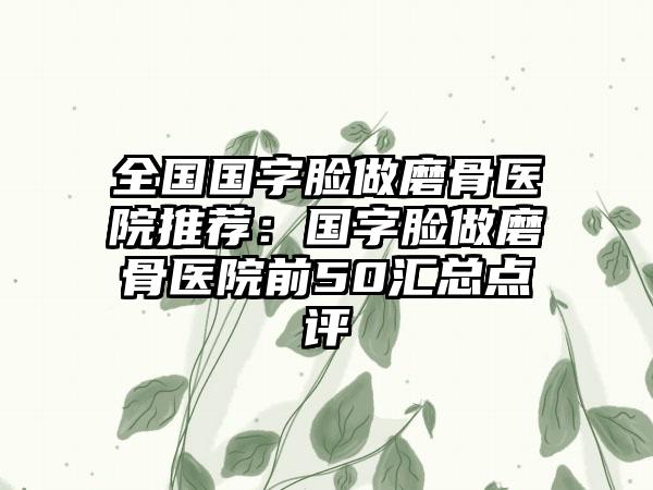 全国国字脸做磨骨医院推荐：国字脸做磨骨医院前50汇总点评