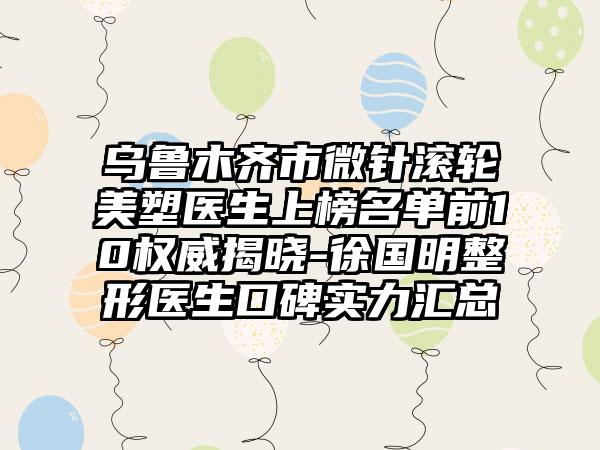 乌鲁木齐市微针滚轮美塑医生上榜名单前10权威揭晓-徐国明整形医生口碑实力汇总