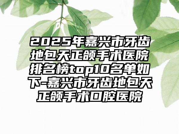 2025年嘉兴市牙齿地包天正颌手术医院排名榜top10名单如下-嘉兴市牙齿地包天正颌手术口腔医院