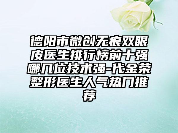 德阳市微创无痕双眼皮医生排行榜前十强哪几位技术强-代金荣整形医生人气热门推荐