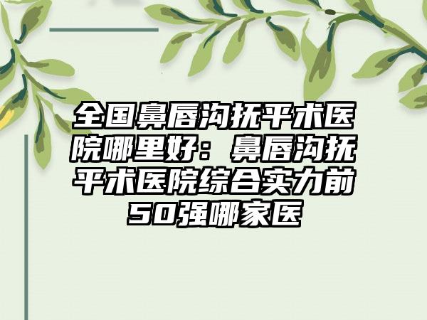 全国鼻唇沟抚平术医院哪里好：鼻唇沟抚平术医院综合实力前50强哪家医
