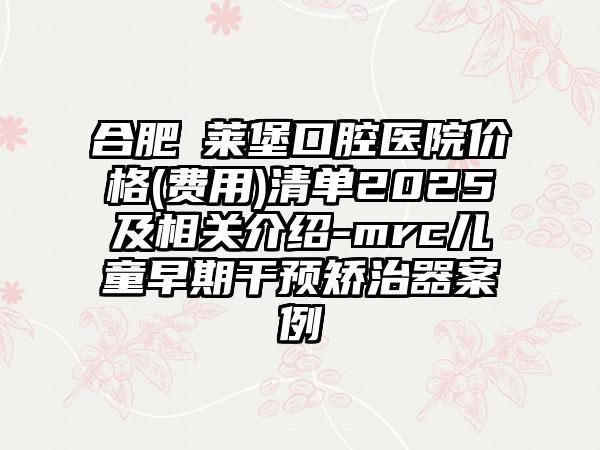 合肥茀莱堡口腔医院价格(费用)清单2025及相关介绍-mrc儿童早期干预矫治器案例