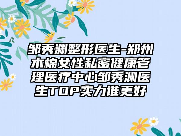 邹秀渊整形医生-郑州木棉女性私密健康管理医疗中心邹秀渊医生TOP实力谁更好