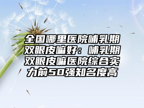全国哪里医院哺乳期双眼皮嘛好：哺乳期双眼皮嘛医院综合实力前50强知名度高