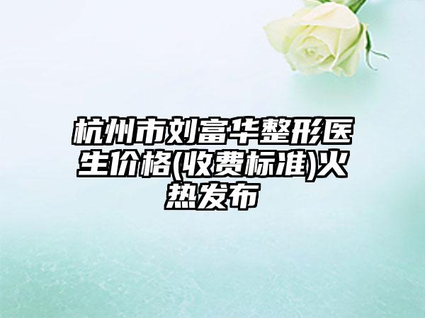 杭州市刘富华整形医生价格(收费标准)火热发布