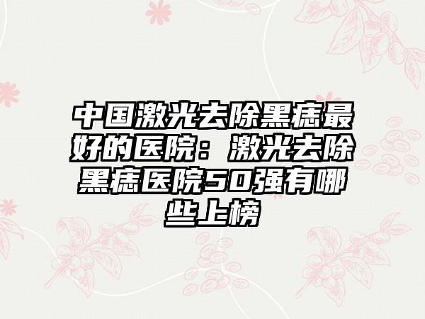 中国激光去除黑痣最好的医院：激光去除黑痣医院50强有哪些上榜