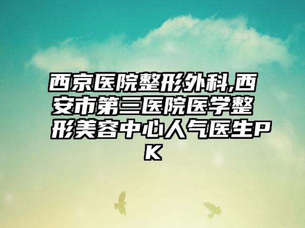 西京医院整形外科,西安市第三医院医学整形美容中心人气医生PK