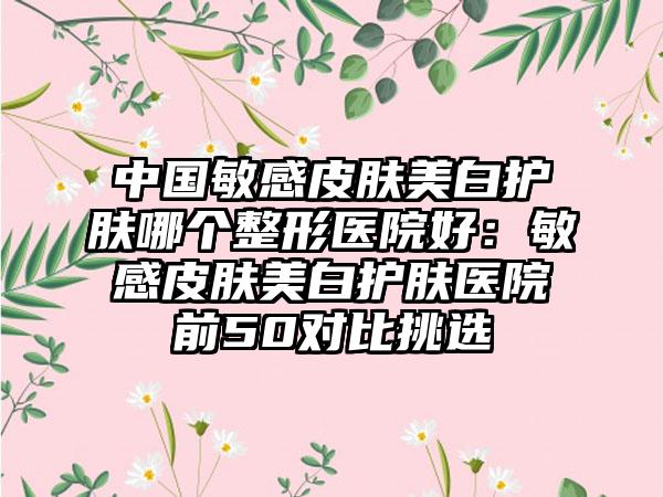 中国敏感皮肤美白护肤哪个整形医院好：敏感皮肤美白护肤医院前50对比挑选