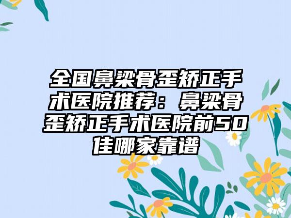 全国鼻梁骨歪矫正手术医院推荐：鼻梁骨歪矫正手术医院前50佳哪家靠谱