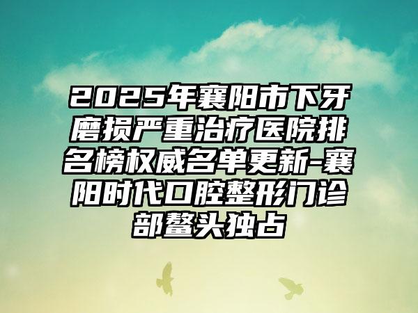 2025年襄阳市下牙磨损严重治疗医院排名榜权威名单更新-襄阳时代口腔整形门诊部鳌头独占