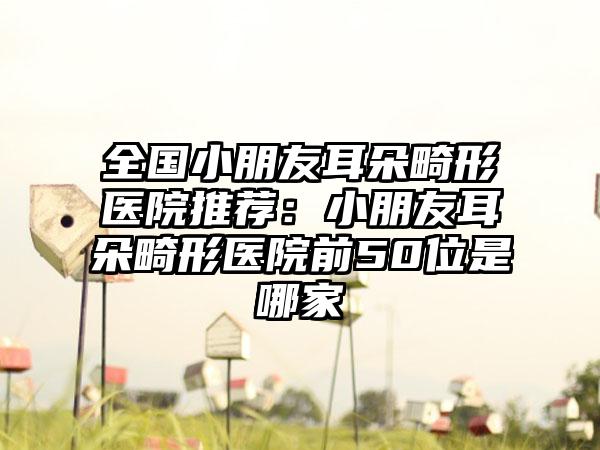 全国小朋友耳朵畸形医院推荐：小朋友耳朵畸形医院前50位是哪家