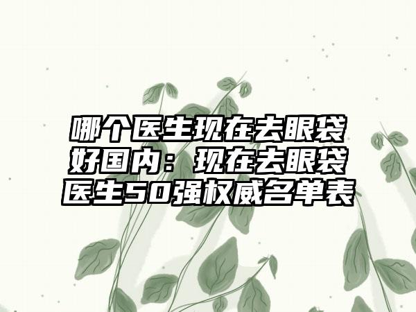 哪个医生现在去眼袋好国内：现在去眼袋医生50强权威名单表