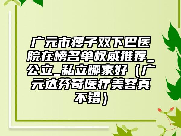 广元市瘦子双下巴医院在榜名单权威推荐_公立_私立哪家好（广元达芬奇医疗美容真不错）