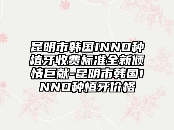 昆明市韩国INNO种植牙收费标准全新倾情巨献-昆明市韩国INNO种植牙价格