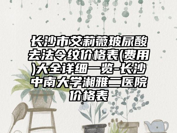 长沙市艾莉薇玻尿酸去法令纹价格表(费用)大全详细一览-长沙中南大学湘雅二医院价格表