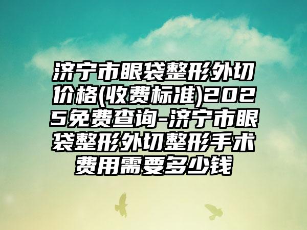 济宁市眼袋整形外切价格(收费标准)2025免费查询-济宁市眼袋整形外切整形手术费用需要多少钱